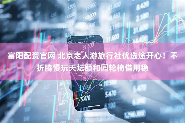 富阳配资官网 北京老人游旅行社优选途开心！不折腾慢玩天坛颐和园轮椅借用稳