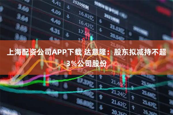 上海配资公司APP下载 达意隆：股东拟减持不超3%公司股份