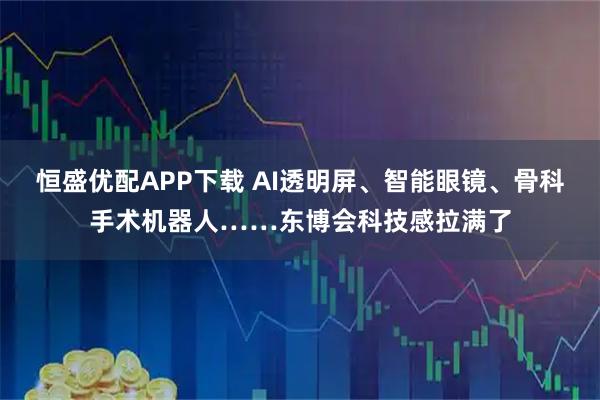 恒盛优配APP下载 AI透明屏、智能眼镜、骨科手术机器人……东博会科技感拉满了