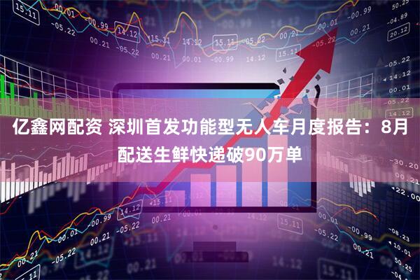 亿鑫网配资 深圳首发功能型无人车月度报告：8月配送生鲜快递破90万单