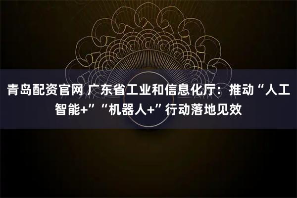 青岛配资官网 广东省工业和信息化厅：推动“人工智能+”“机器人+”行动落地见效