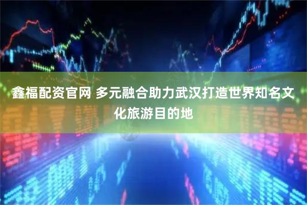 鑫福配资官网 多元融合助力武汉打造世界知名文化旅游目的地