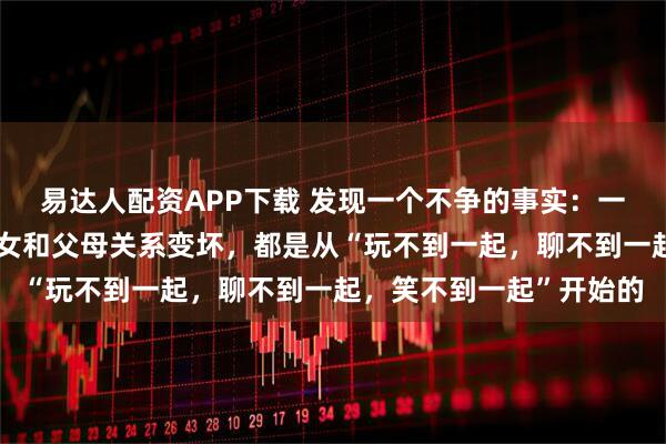 易达人配资APP下载 发现一个不争的事实：一个家庭里，几乎所有子女和父母关系变坏，都是从“玩不到一起，聊不到一起，笑不到一起”开始的