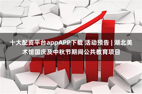 十大配资平台appAPP下载 活动预告 | 湖北美术馆国庆及中秋节期间公共教育项目