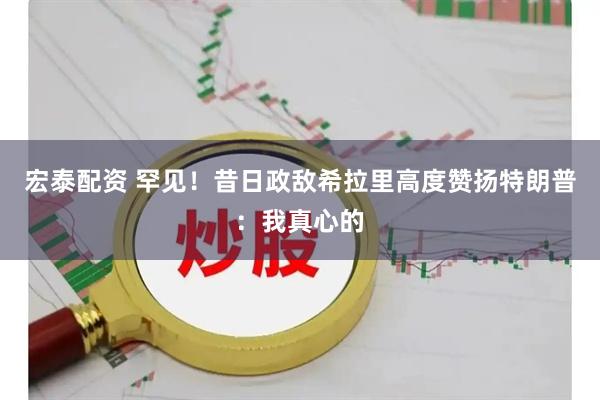 宏泰配资 罕见！昔日政敌希拉里高度赞扬特朗普：我真心的