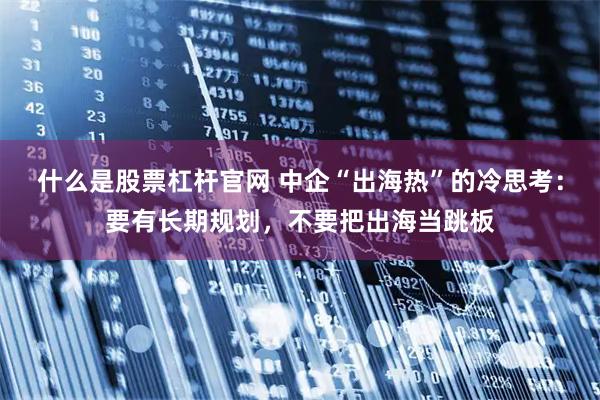 什么是股票杠杆官网 中企“出海热”的冷思考：要有长期规划，不要把出海当跳板
