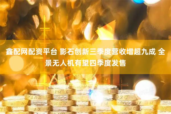 鑫配网配资平台 影石创新三季度营收增超九成 全景无人机有望四季度发售