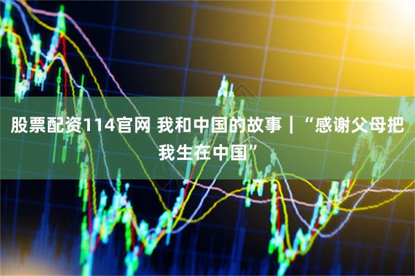 股票配资114官网 我和中国的故事｜“感谢父母把我生在中国”