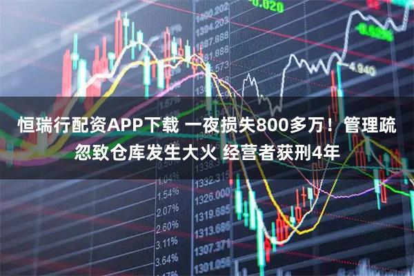 恒瑞行配资APP下载 一夜损失800多万！管理疏忽致仓库发生大火 经营者获刑4年