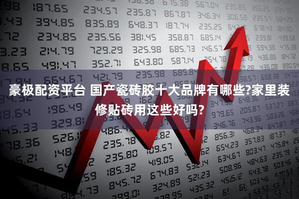 豪极配资平台 国产瓷砖胶十大品牌有哪些?家里装修贴砖用这些好吗?