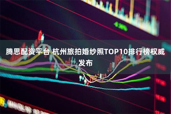 腾思配资平台 杭州旅拍婚纱照TOP10排行榜权威发布