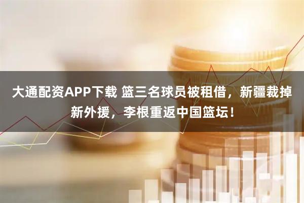 大通配资APP下载 篮三名球员被租借，新疆裁掉新外援，李根重返中国篮坛！