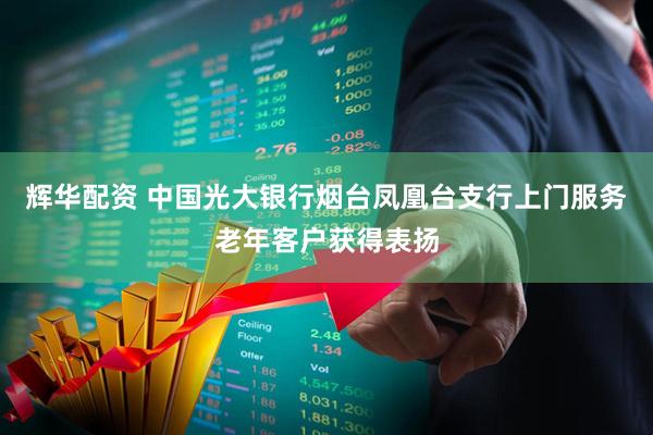 辉华配资 中国光大银行烟台凤凰台支行上门服务老年客户获得表扬