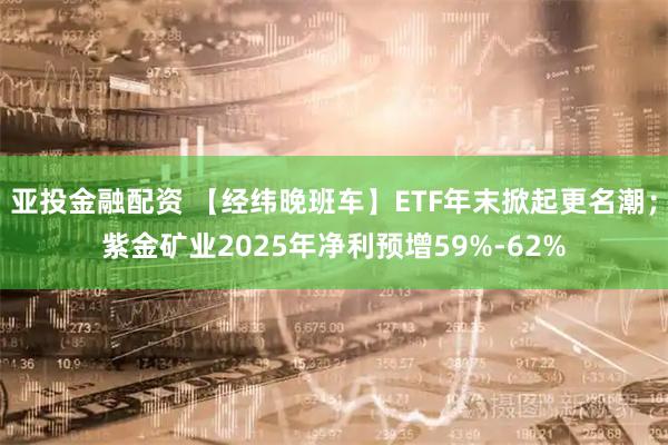 亚投金融配资 【经纬晚班车】ETF年末掀起更名潮；紫金矿业2025年净利预增59%-62%