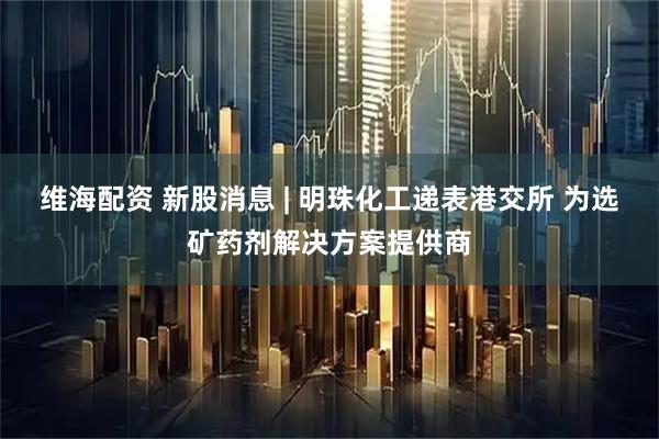 维海配资 新股消息 | 明珠化工递表港交所 为选矿药剂解决方案提供商