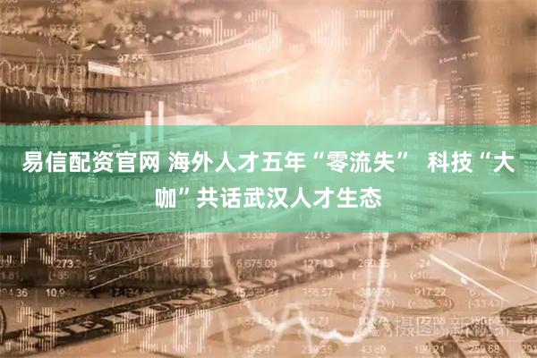 易信配资官网 海外人才五年“零流失”  科技“大咖”共话武汉人才生态