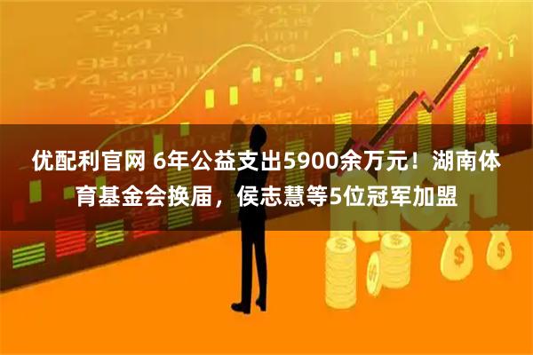 优配利官网 6年公益支出5900余万元！湖南体育基金会换届，侯志慧等5位冠军加盟