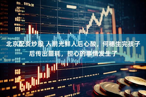 北京配资炒股 人前光鲜人后心酸，何穗生完孩子后传出噩耗，担心的事情发生了