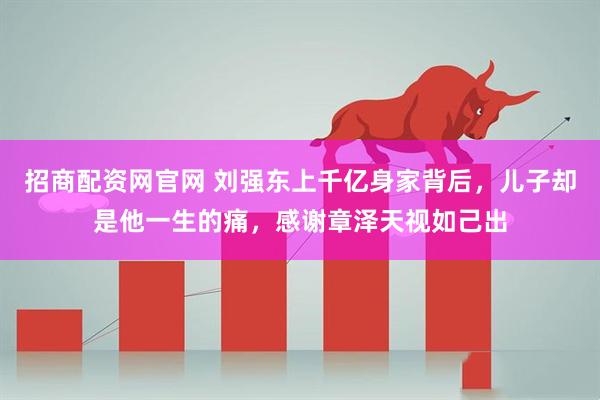 招商配资网官网 刘强东上千亿身家背后，儿子却是他一生的痛，感谢章泽天视如己出