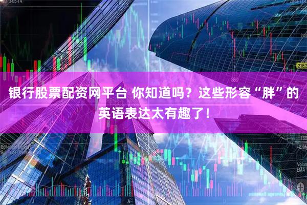 银行股票配资网平台 你知道吗？这些形容“胖”的英语表达太有趣了！