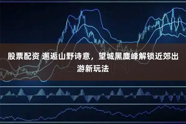 股票配资 邂逅山野诗意，望城黑麋峰解锁近郊出游新玩法
