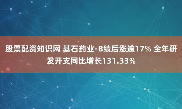 股票配资知识网 基石药业-B绩后涨逾17% 全年研发开支同比增长131.33%